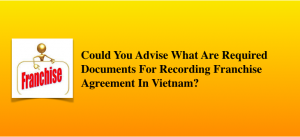 Could You Advise What Are Required Documents For Recording Franchise Agreement In Vietnam?