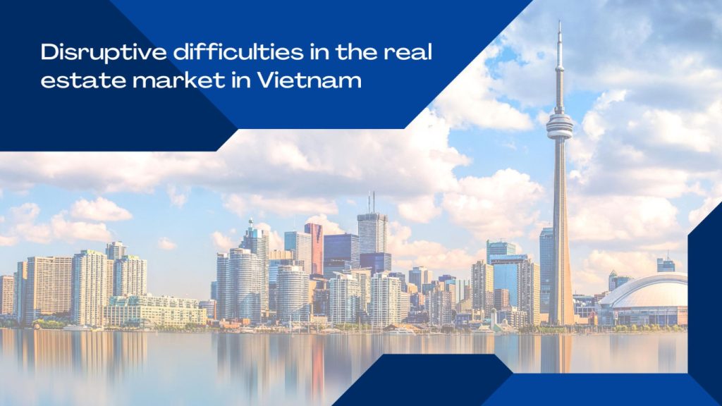 disruptive difficulties in the real estate market in Vietnam, disruptive difficulties in the real estate market , difficulties in the real estate market in Vietnam, real estate market in Vietnam,