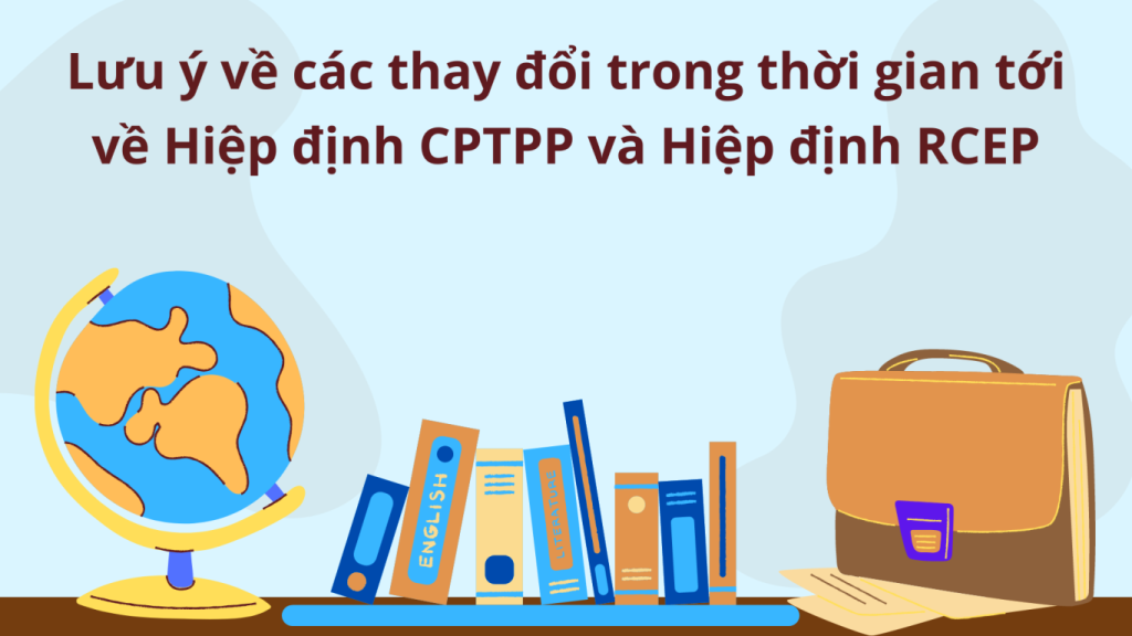 lưu ý về các thay đổi trong thời gian tới về Hiệp định CPTPP và Hiệp định RCEP, các thay đổi trong thời gian tới về Hiệp định CPTPP và Hiệp định RCEP, các thay đổi về Hiệp định CPTPP và Hiệp định RCEP, tác động của Hiệp định CPTPP và Hiệp định RCEP đến Việt Nam,